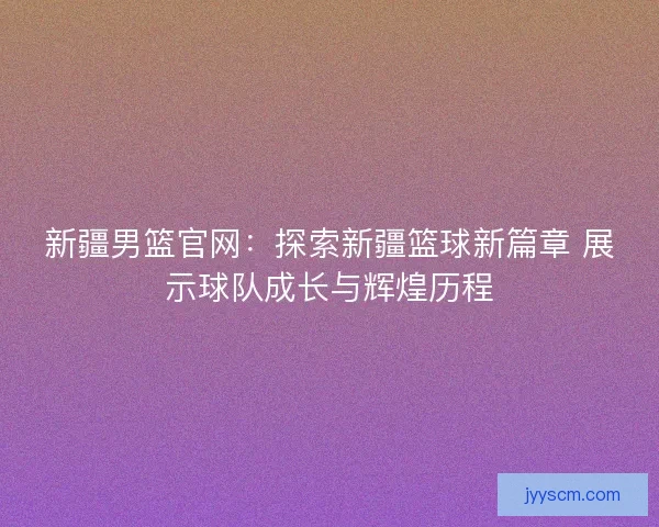 新疆男篮官网：探索新疆篮球新篇章 展示球队成长与辉煌历程