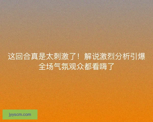 这回合真是太刺激了！解说激烈分析引爆全场气氛观众都看嗨了