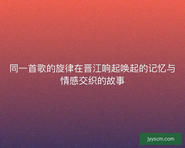 同一首歌的旋律在晋江响起唤起的记忆与情感交织的故事