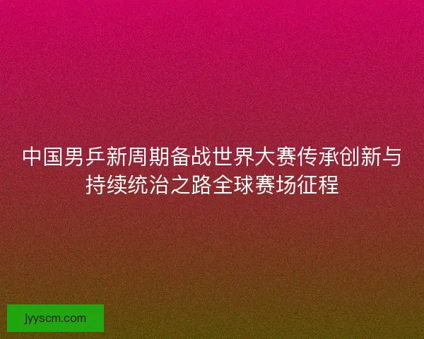 中国男乒新周期备战世界大赛传承创新与持续统治之路全球赛场征程