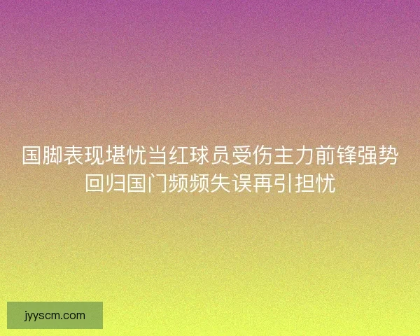 国脚表现堪忧当红球员受伤主力前锋强势回归国门频频失误再引担忧