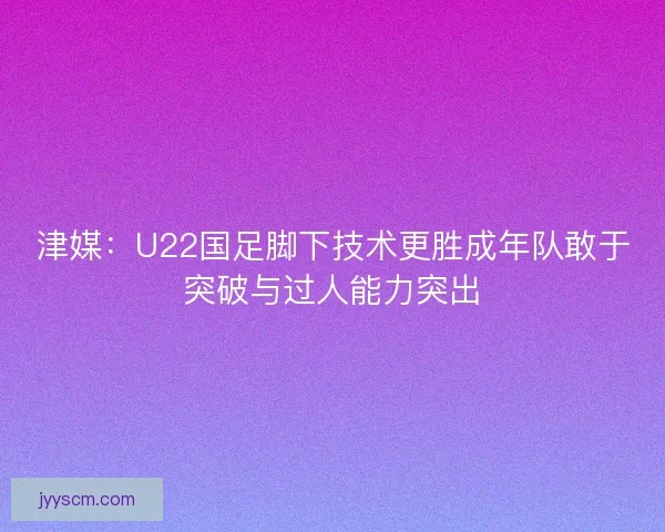 津媒：U22国足脚下技术更胜成年队敢于突破与过人能力突出