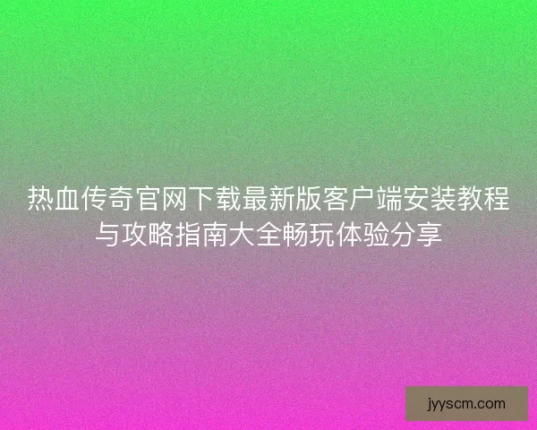 热血传奇官网下载最新版客户端安装教程与攻略指南大全畅玩体验分享