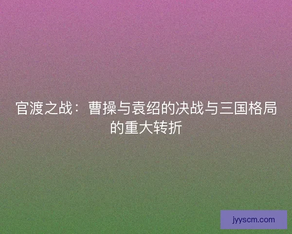 官渡之战：曹操与袁绍的决战与三国格局的重大转折