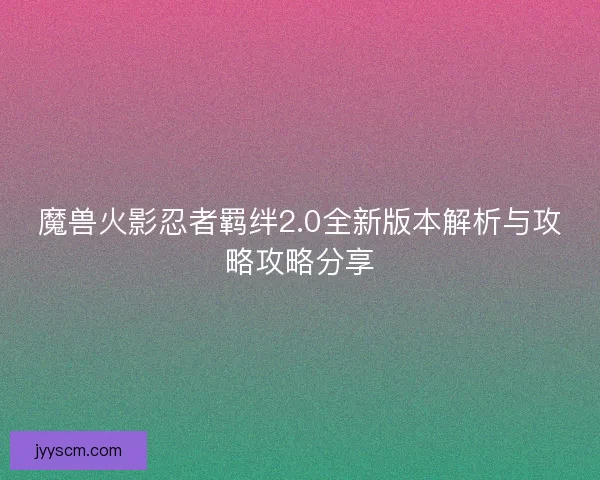 魔兽火影忍者羁绊2.0全新版本解析与攻略攻略分享