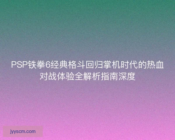 PSP铁拳6经典格斗回归掌机时代的热血对战体验全解析指南深度