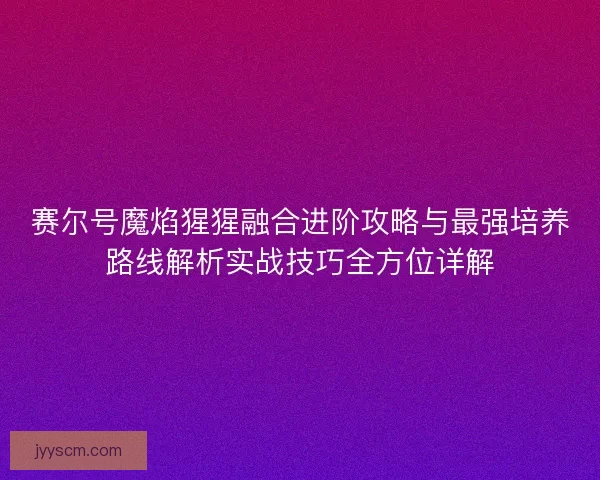 赛尔号魔焰猩猩融合进阶攻略与最强培养路线解析实战技巧全方位详解