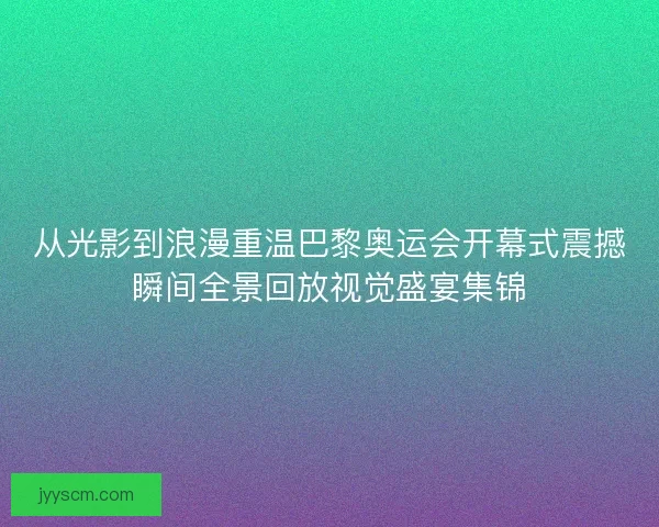 从光影到浪漫重温巴黎奥运会开幕式震撼瞬间全景回放视觉盛宴集锦
