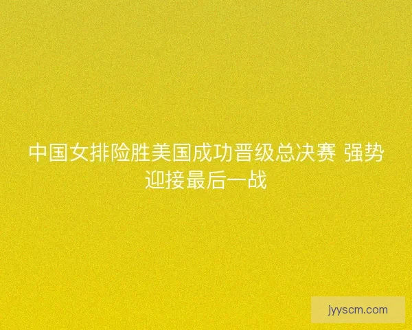 中国女排险胜美国成功晋级总决赛 强势迎接最后一战