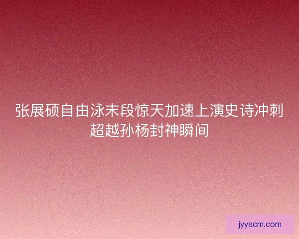 张展硕自由泳末段惊天加速上演史诗冲刺超越孙杨封神瞬间 张展硕自由泳末段惊天加速上演史诗冲刺超越孙杨封神瞬间