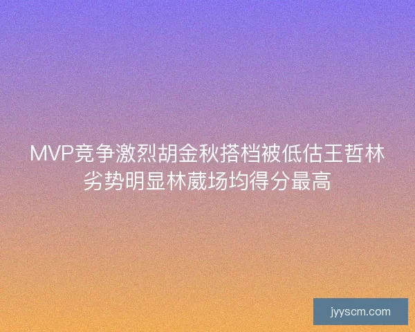 MVP竞争激烈胡金秋搭档被低估王哲林劣势明显林葳场均得分最高