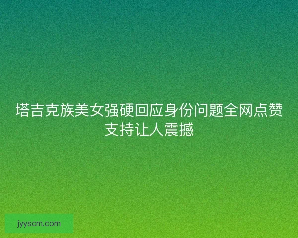 塔吉克族美女强硬回应身份问题全网点赞支持让人震撼