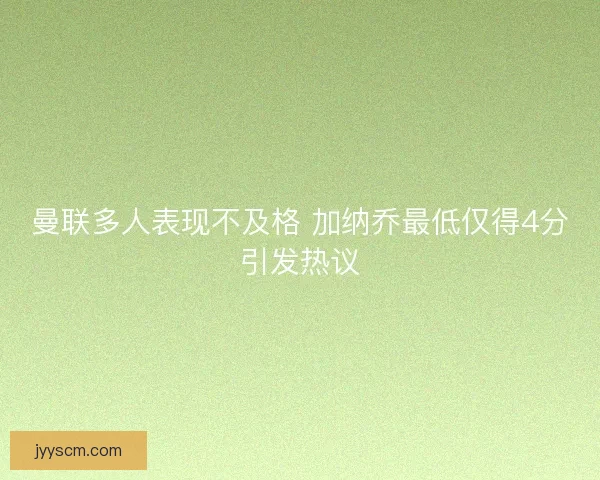曼联多人表现不及格 加纳乔最低仅得4分引发热议 曼联多人表现不及格 加纳乔最低仅得4分引发热议