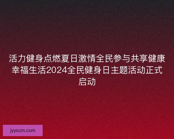 活力健身点燃夏日激情全民参与共享健康幸福生活2024全民健身日主题活动正式启动 活力健身点燃夏日激情全民参与共享健康幸福生活2024全民健身日主题活动正式启动