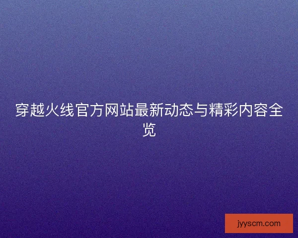 穿越火线官方网站最新动态与精彩内容全览 穿越火线官方网站最新动态与精彩内容全览