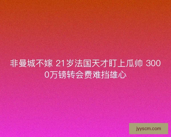 非曼城不嫁 21岁法国天才盯上瓜帅 3000万镑转会费难挡雄心 非曼城不嫁 21岁法国天才盯上瓜帅 3000万镑转会费难挡雄心