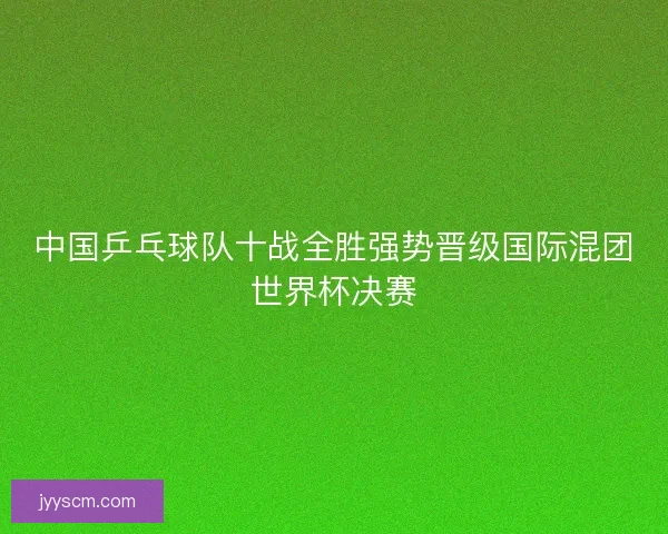 中国乒乓球队十战全胜强势晋级国际混团世界杯决赛 中国乒乓球队十战全胜强势晋级国际混团世界杯决赛