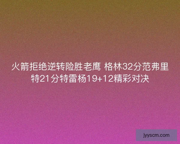 火箭拒绝逆转险胜老鹰 格林32分范弗里特21分特雷杨19+12精彩对决 火箭拒绝逆转险胜老鹰 格林32分范弗里特21分特雷杨19+12精彩对决