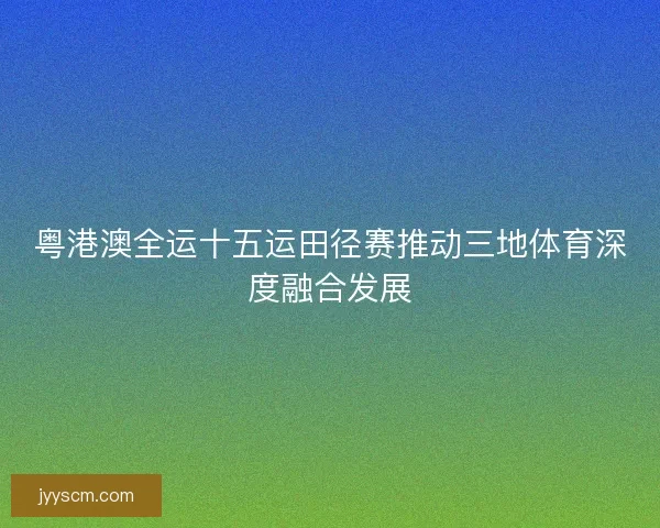 粤港澳全运十五运田径赛推动三地体育深度融合发展 粤港澳全运十五运田径赛推动三地体育深度融合发展