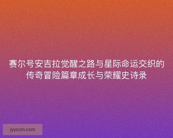 赛尔号安吉拉觉醒之路与星际命运交织的传奇冒险篇章成长与荣耀史诗录 赛尔号安吉拉觉醒之路与星际命运交织的传奇冒险篇章成长与荣耀史诗录