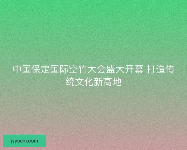 中国保定国际空竹大会盛大开幕 打造传统文化新高地 中国保定国际空竹大会盛大开幕 打造传统文化新高地