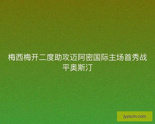 梅西梅开二度助攻迈阿密国际主场首秀战平奥斯汀