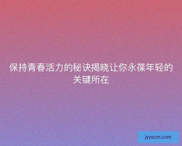 保持青春活力的秘诀揭晓让你永葆年轻的关键所在