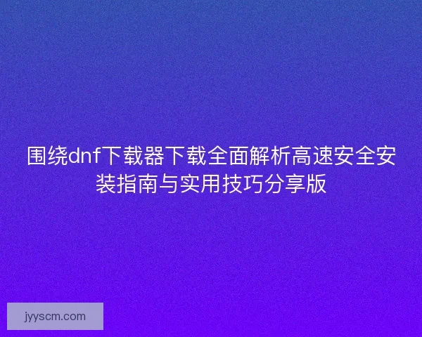 围绕dnf下载器下载全面解析高速安全安装指南与实用技巧分享版