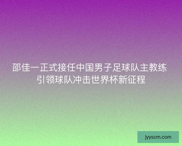 邵佳一正式接任中国男子足球队主教练 引领球队冲击世界杯新征程