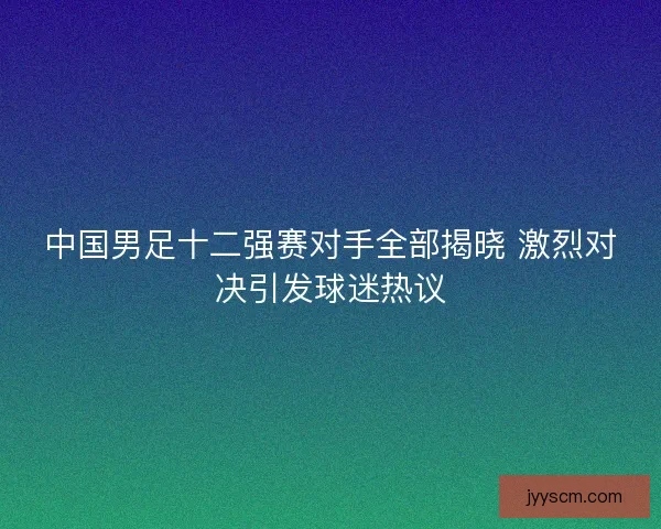 中国男足十二强赛对手全部揭晓 激烈对决引发球迷热议