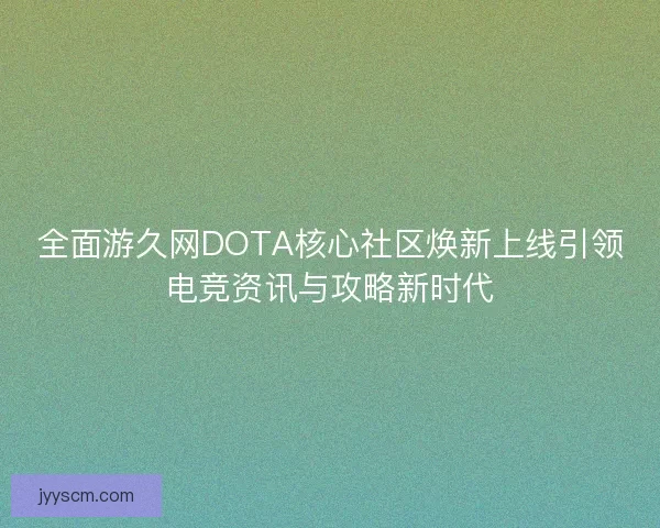 全面游久网DOTA核心社区焕新上线引领电竞资讯与攻略新时代