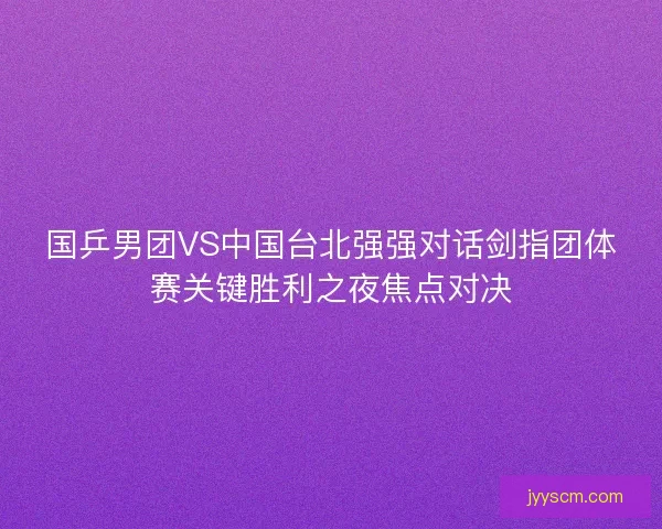 国乒男团VS中国台北强强对话剑指团体赛关键胜利之夜焦点对决