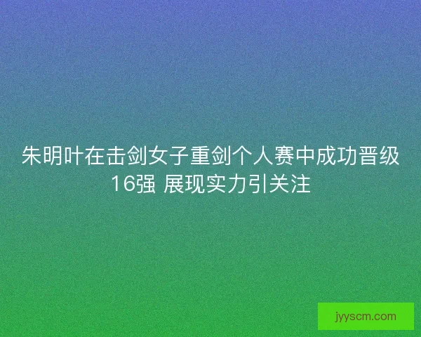 朱明叶在击剑女子重剑个人赛中成功晋级16强 展现实力引关注