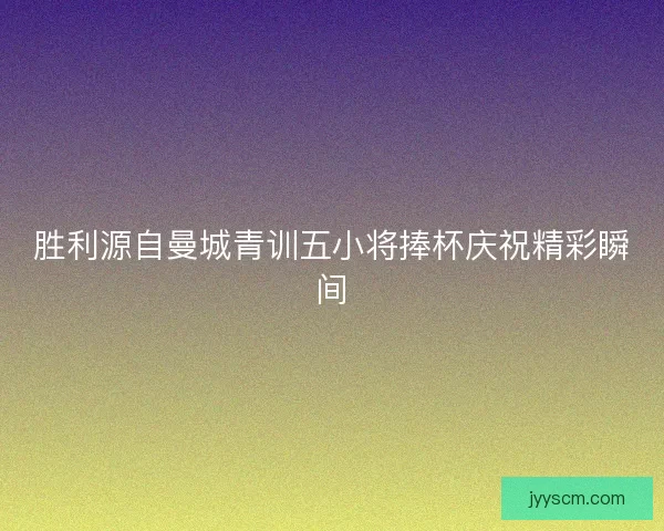 胜利源自曼城青训五小将捧杯庆祝精彩瞬间 胜利源自曼城青训五小将捧杯庆祝精彩瞬间