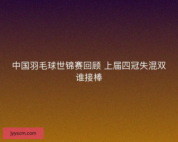 中国羽毛球世锦赛回顾 上届四冠失混双谁接棒 中国羽毛球世锦赛回顾 上届四冠失混双谁接棒