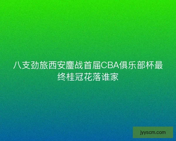 八支劲旅西安鏖战首届CBA俱乐部杯最终桂冠花落谁家 八支劲旅西安鏖战首届CBA俱乐部杯最终桂冠花落谁家