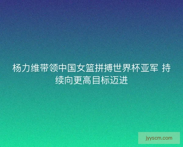 杨力维带领中国女篮拼搏世界杯亚军 持续向更高目标迈进