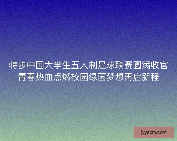 特步中国大学生五人制足球联赛圆满收官青春热血点燃校园绿茵梦想再启新程 特步中国大学生五人制足球联赛圆满收官青春热血点燃校园绿茵梦想再启新程