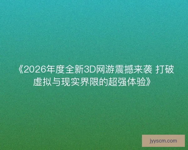 《2026年度全新3D网游震撼来袭 打破虚拟与现实界限的超强体验》 《2026年度全新3D网游震撼来袭 打破虚拟与现实界限的超强体验》