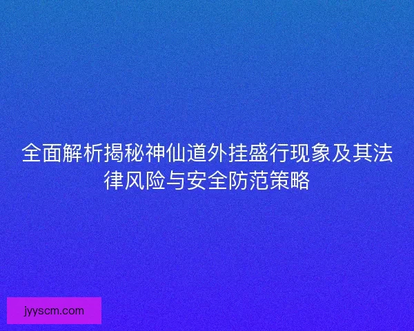 全面解析揭秘神仙道外挂盛行现象及其法律风险与安全防范策略