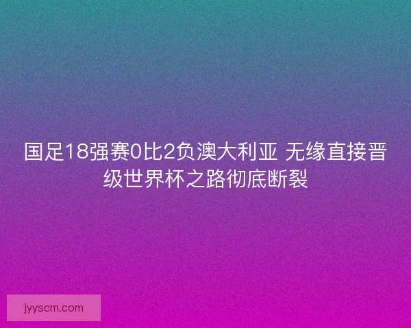 国足18强赛0比2负澳大利亚 无缘直接晋级世界杯之路彻底断裂