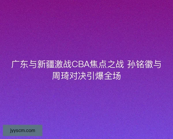 广东与新疆激战CBA焦点之战 孙铭徽与周琦对决引爆全场