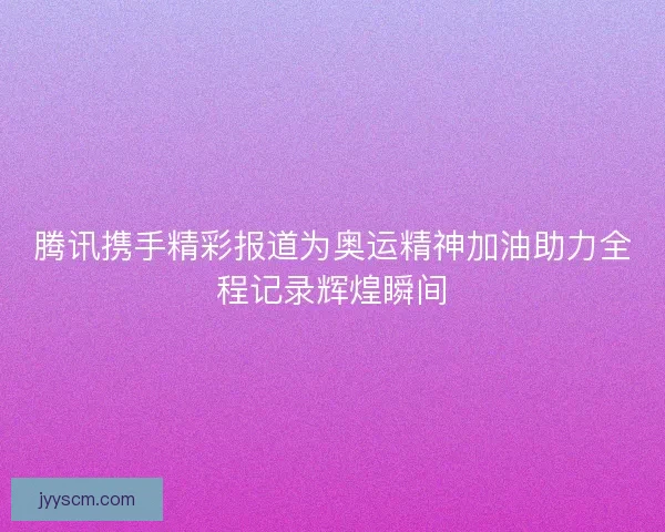 腾讯携手精彩报道为奥运精神加油助力全程记录辉煌瞬间