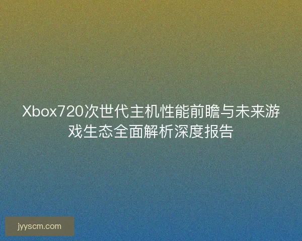 Xbox720次世代主机性能前瞻与未来游戏生态全面解析深度报告