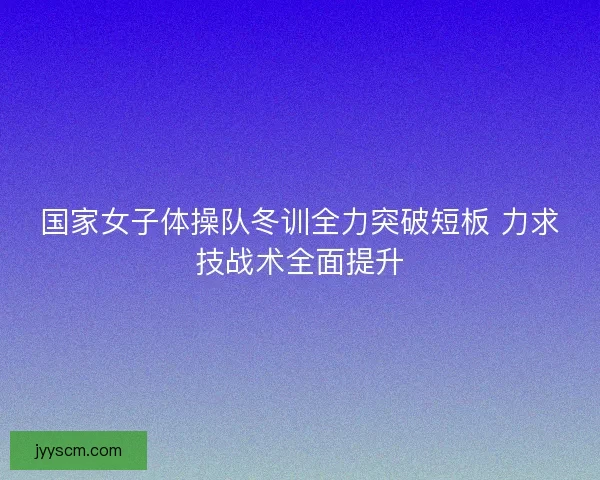 国家女子体操队冬训全力突破短板 力求技战术全面提升 国家女子体操队冬训全力突破短板 力求技战术全面提升